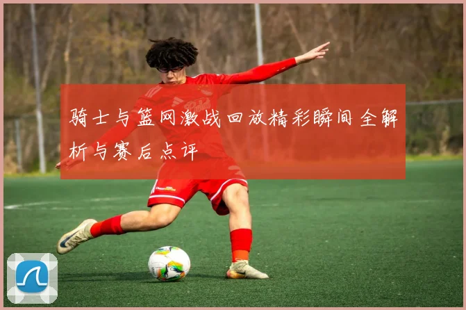 骑士与篮网激战回放精彩瞬间全解析与赛后点评