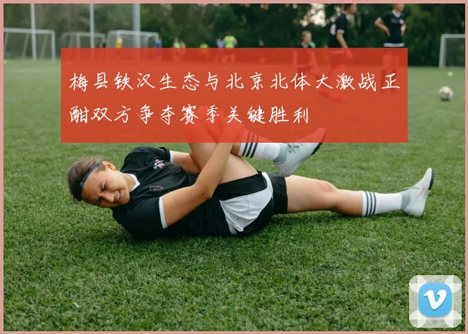 梅县铁汉生态与北京北体大激战正酣双方争夺赛季关键胜利
