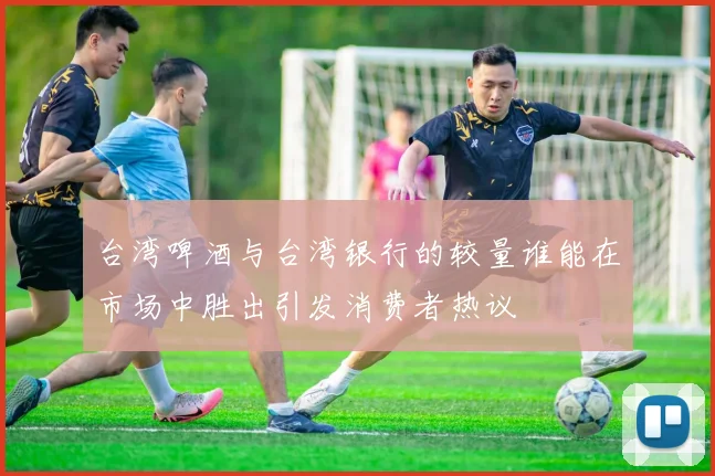 台湾啤酒与台湾银行的较量谁能在市场中胜出引发消费者热议