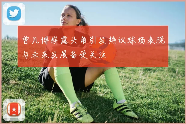 曾凡博崭露头角引发热议球场表现与未来发展备受关注