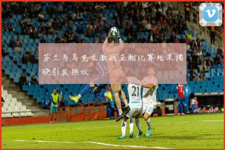 芬兰与乌克兰激战正酣比赛结果揭晓引发热议