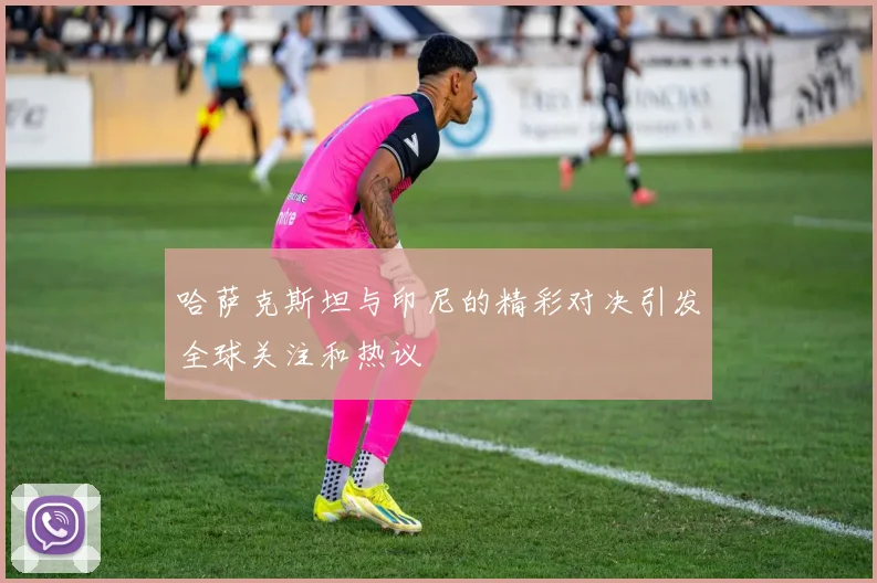 哈萨克斯坦与印尼的精彩对决引发全球关注和热议