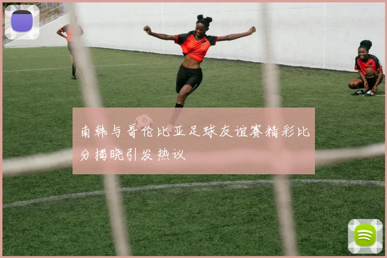 南韩与哥伦比亚足球友谊赛精彩比分揭晓引发热议