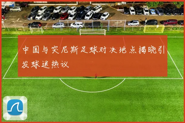 中国与突尼斯足球对决地点揭晓引发球迷热议