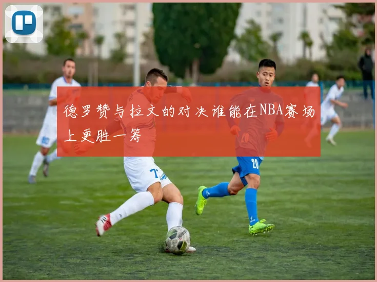 德罗赞与拉文的对决谁能在NBA赛场上更胜一筹