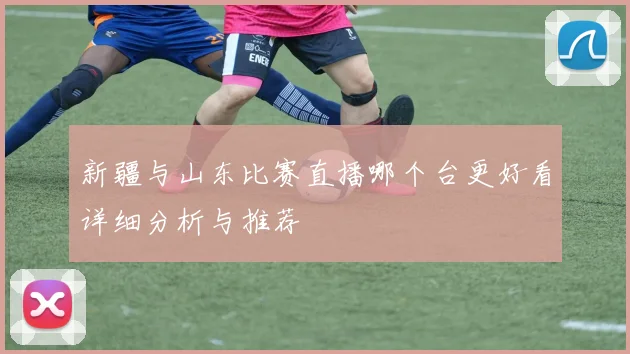 新疆与山东比赛直播哪个台更好看详细分析与推荐