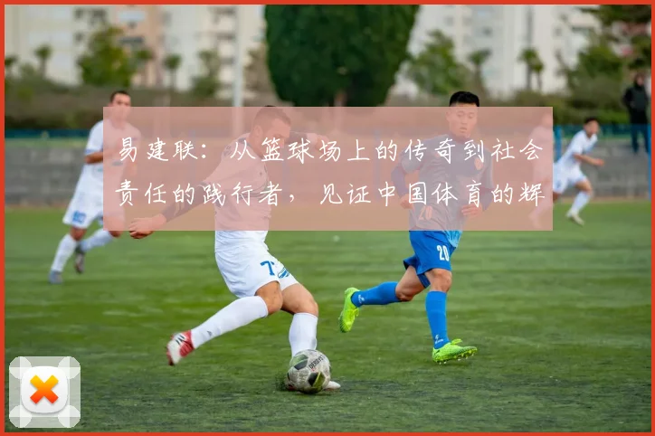 易建联：从篮球场上的传奇到社会责任的践行者，见证中国体育的辉煌与变革