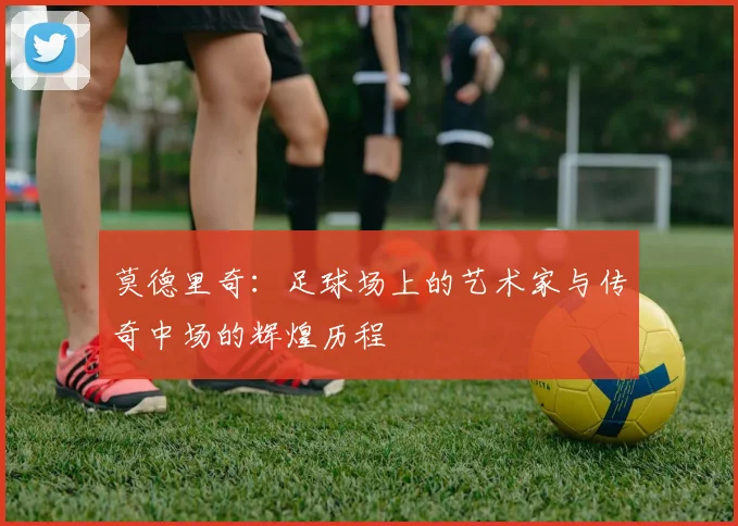 莫德里奇：足球场上的艺术家与传奇中场的辉煌历程