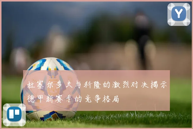 杜塞尔多夫与科隆的激烈对决揭示德甲新赛季的竞争格局