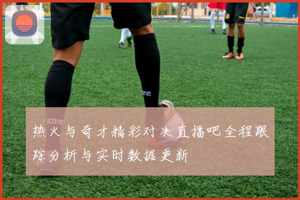 热火与奇才精彩对决直播吧全程跟踪分析与实时数据更新