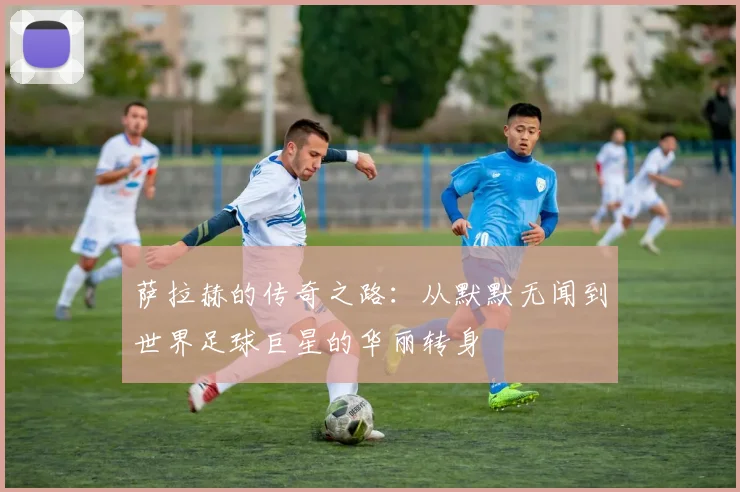萨拉赫的传奇之路：从默默无闻到世界足球巨星的华丽转身