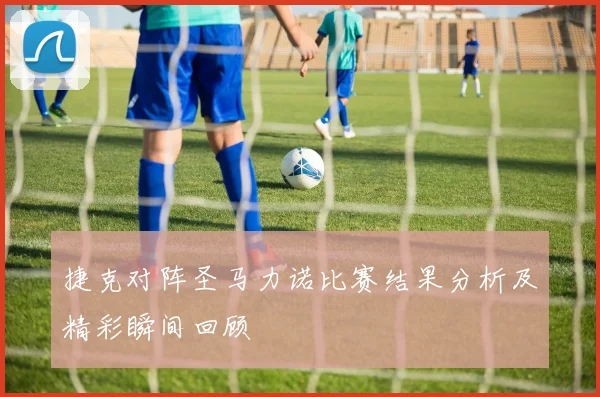 捷克对阵圣马力诺比赛结果分析及精彩瞬间回顾