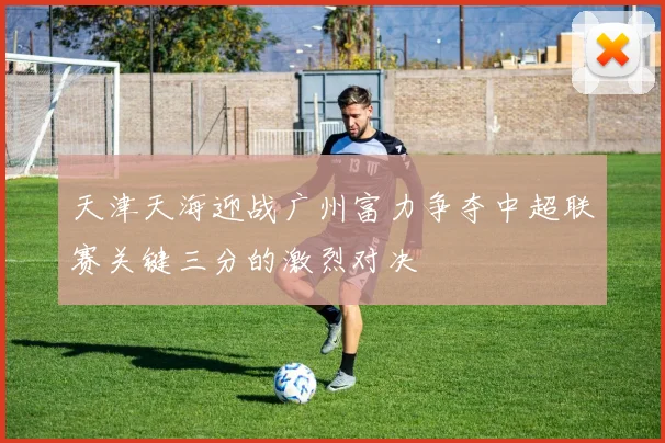 天津天海迎战广州富力争夺中超联赛关键三分的激烈对决