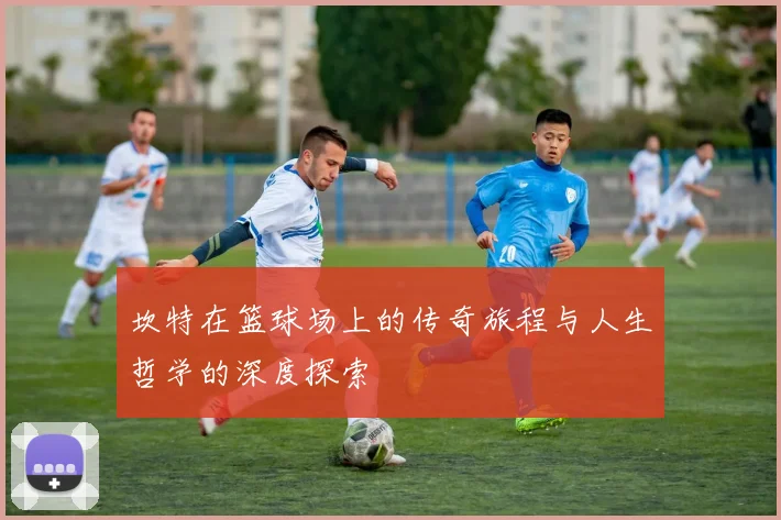 坎特在篮球场上的传奇旅程与人生哲学的深度探索