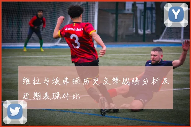 维拉与埃弗顿历史交锋战绩分析及近期表现对比
