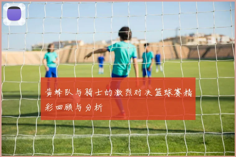 黄蜂队与骑士的激烈对决篮球赛精彩回顾与分析