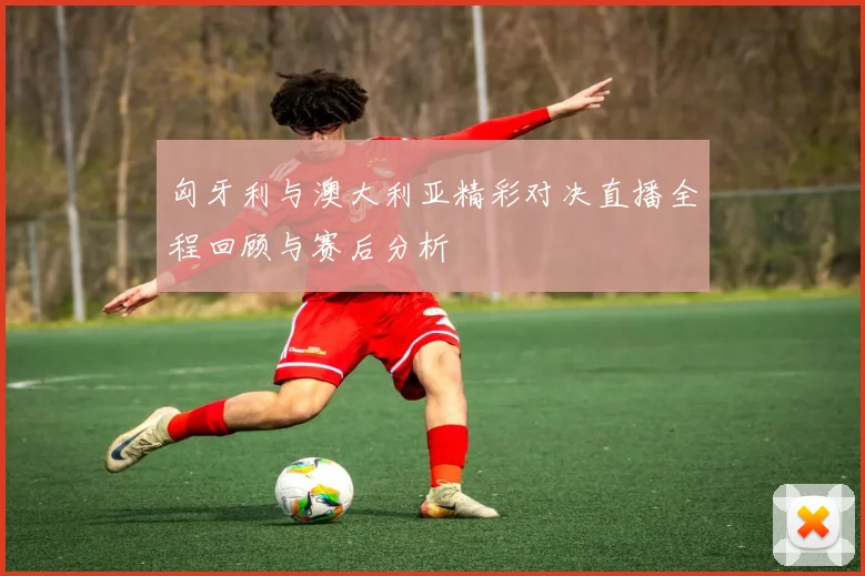 匈牙利与澳大利亚精彩对决直播全程回顾与赛后分析