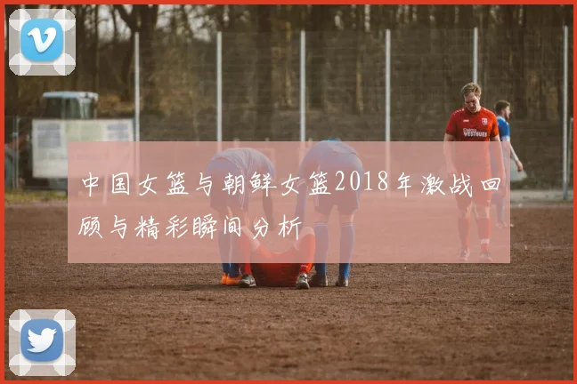 中国女篮与朝鲜女篮2018年激战回顾与精彩瞬间分析
