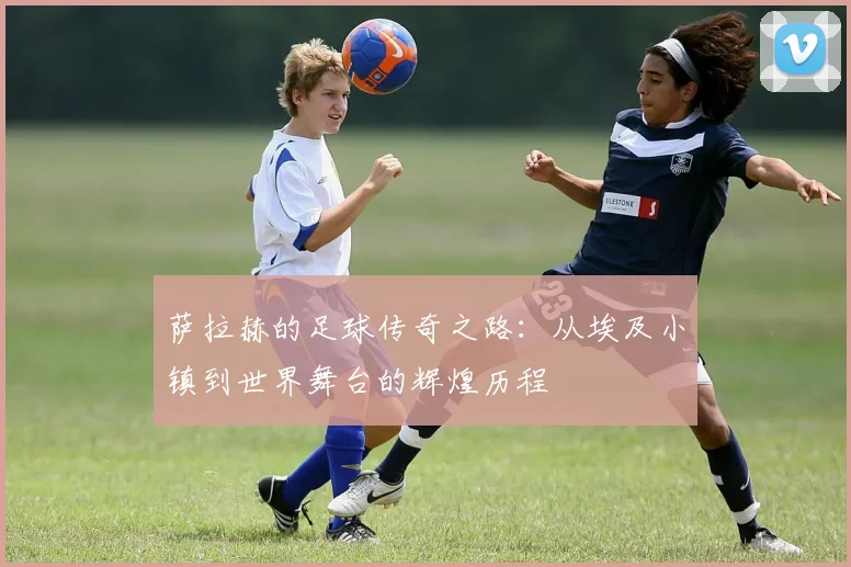萨拉赫的足球传奇之路：从埃及小镇到世界舞台的辉煌历程