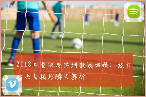 2018年曼联与热刺激战回顾：经典对决与精彩瞬间解析