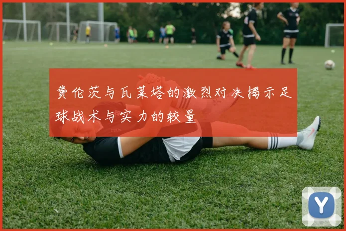 费伦茨与瓦莱塔的激烈对决揭示足球战术与实力的较量