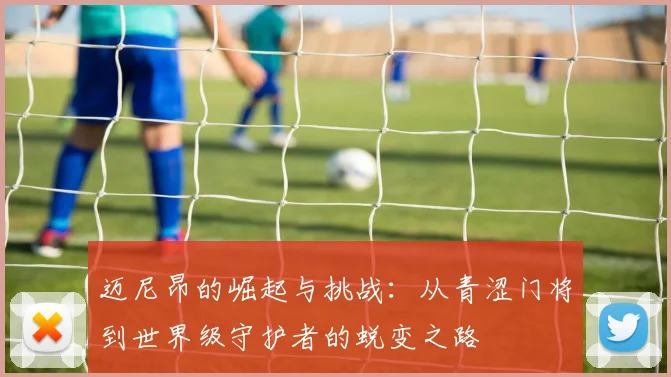 迈尼昂的崛起与挑战：从青涩门将到世界级守护者的蜕变之路