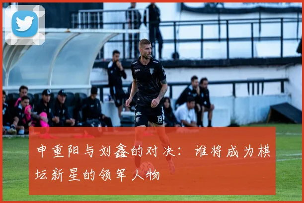 申重阳与刘鑫的对决：谁将成为棋坛新星的领军人物