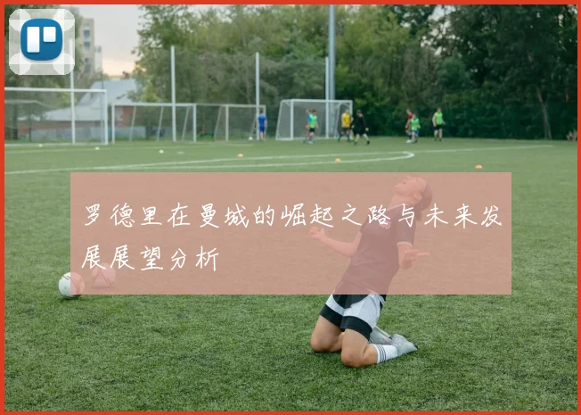 罗德里在曼城的崛起之路与未来发展展望分析