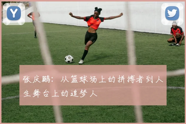 张庆鹏：从篮球场上的拼搏者到人生舞台上的追梦人